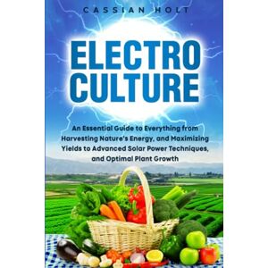 Holt, Cassian Electroculture: An Essential Guide to Everything from Harvesting Nature's Energy, and Maximizing Yields to Advanced Solar Power Techniques, and Optimal Plant Growth Holt, Cassian Electroculture: An Essential Guide to Everything from Harvesting Nature's Energy, and Maximizing Yields to Advanced Solar Power Techniques, and Optimal Plant Growth