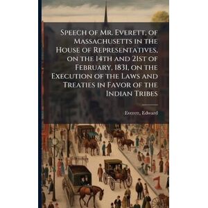 Everett, Edward Speech of Mr. Everett, of Massachusetts in the House of Representatives, on the 14th and 21st of February, 1831, on the Execution of the Laws and Treaties in Favor of the Indian Tribes Everett, Edward Speech of Mr. Everett, of Massachusetts in the House of Representatives, on the 14th and 21st of February, 1831, on the Execution of the Laws and Treaties in Favor of the Indian Tribes