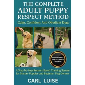 LUISE, CARL THE COMPLETE ADULT PUPPY RESPECT METHOD: Calm, Confident And Obedient Dogs: A Step-by-Step Respect-Based Training System for Mature Puppies and Beginner Dog Owners LUISE, CARL THE COMPLETE ADULT PUPPY RESPECT METHOD: Calm, Confident And Obedient Dogs: A Step-by-Step Respect-Based Training System for Mature Puppies and Beginner Dog Owners