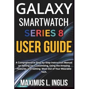 L. INGLIS, MAXIMUS Galaxy Smartwatch Series 8 User Guide: A Comprehensive Step-by-Step Instruction Manual on Setting Up, Customizing, Using the Amazing Features, and ... of Your Wearable Tech. (TECH & GADGET GUIDE) L. INGLIS, MAXIMUS Galaxy Smartwatch Series 8 User Guide: A Comprehensive Step-by-Step Instruction Manual on Setting Up, Customizing, Using the Amazing Features, and ... of Your Wearable Tech. (TECH & GADGET GUIDE)