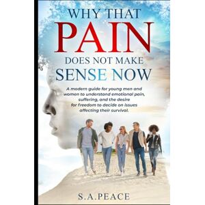 Peace, S.A Why That Pain Does Not Make Sense Now: A Modern Guide For Young Men and Women To Understand Emotional Pain, Suffering, And The Desire For Freedom To Decide On Issues Affecting Their Survival Peace, S.A Why That Pain Does Not Make Sense Now: A Modern Guide For Young Men and Women To Understand Emotional Pain, Suffering, And The Desire For Freedom To Decide On Issues Affecting Their Survival