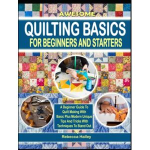 Halley, Rebecca Awesome Quilting Basics For Beginners And Starters: A Beginner Guide To Quilt Making With Basic Plus Modern Unique Tips And Tricks With Techniques To Stand Out Halley, Rebecca Awesome Quilting Basics For Beginners And Starters: A Beginner Guide To Quilt Making With Basic Plus Modern Unique Tips And Tricks With Techniques To Stand Out