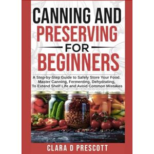 Prescott, Clara D Canning and Preserving For Beginners: A Step-by-Step Guide to Safely Store Your Master Canning, Fermenting, Dehydrating, To Extend Shelf Life and Avoid Common Mistakes Prescott, Clara D Canning and Preserving For Beginners: A Step-by-Step Guide to Safely Store Your Master Canning, Fermenting, Dehydrating, To Extend Shelf Life and Avoid Common Mistakes
