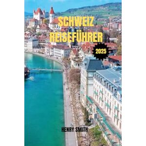 SMITH, HENRY SCHWEIZ-REISEFÜHRER 2025: IHR PASS ZU ALPINWUNDERN, KULTURELLEN SCHÄTZEN UND UNVERGESSLICHEN ABENTEUERN SMITH, HENRY SCHWEIZ-REISEFÜHRER 2025: IHR PASS ZU ALPINWUNDERN, KULTURELLEN SCHÄTZEN UND UNVERGESSLICHEN ABENTEUERN