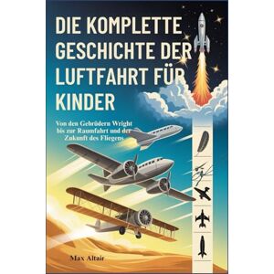 Altair, Max DIE KOMPLETTE GESCHICHTE DER LUFTFAHRT FÜR KINDER: Von den Gebrüdern Wright bis zur Raumfahrt und der Zukunft des Fliegens Altair, Max DIE KOMPLETTE GESCHICHTE DER LUFTFAHRT FÜR KINDER: Von den Gebrüdern Wright bis zur Raumfahrt und der Zukunft des Fliegens