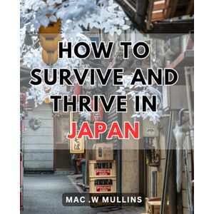 .W Mullins, Mac How To Survive And Thrive In Japan: Unlock the Secrets to Flourishing in Japan's Culture: A Practical Guide for Long-term Success .W Mullins, Mac How To Survive And Thrive In Japan: Unlock the Secrets to Flourishing in Japan's Culture: A Practical Guide for Long-term Success