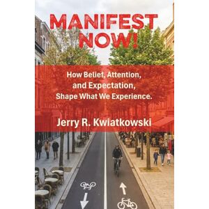 Kwiatkowski, Jerry R. Manifest Now!: How Belief, Attention, and Expectation Shape What We Experience Kwiatkowski, Jerry R. Manifest Now!: How Belief, Attention, and Expectation Shape What We Experience