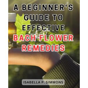 Simmons, Isabella P. A Beginner's Guide to Effective Bach Flower Remedies: Unlock the Healing Power of Bach Flower Remedies: Your Essential Handbook for Optimum Well-being Simmons, Isabella P. A Beginner's Guide to Effective Bach Flower Remedies: Unlock the Healing Power of Bach Flower Remedies: Your Essential Handbook for Optimum Well-being