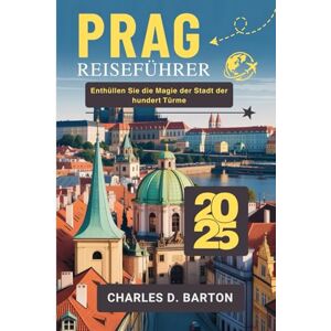 BARTON, CHARLES D. PRAG REISEFÜHRER 2025: ENTHÜLLEN SIE DIE MAGIE DER STADT DER HUNDERT TÜRME BARTON, CHARLES D. PRAG REISEFÜHRER 2025: ENTHÜLLEN SIE DIE MAGIE DER STADT DER HUNDERT TÜRME