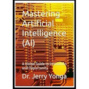 Yonga, Dr. Jerry Mastering Artificial Intelligence (AI): A Global Guide to Innovation and Opportunity (Artificial Intelligence with Dr. Jerry Yonga) Yonga, Dr. Jerry Mastering Artificial Intelligence (AI): A Global Guide to Innovation and Opportunity (Artificial Intelligence with Dr. Jerry Yonga)