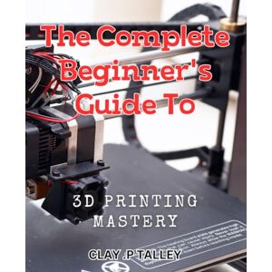 P Talley, Clay . The Complete Beginner's Guide to 3D Printing Mastery: Master the Art of 3D Printing with the Ultimate Beginner's Handbook P Talley, Clay . The Complete Beginner's Guide to 3D Printing Mastery: Master the Art of 3D Printing with the Ultimate Beginner's Handbook