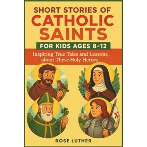 Luther, Rose Short Stories of Catholic Saints for Kids Ages 8-12: Inspiring True Tales and Lessons about These Holy Heroes Luther, Rose Short Stories of Catholic Saints for Kids Ages 8-12: Inspiring True Tales and Lessons about These Holy Heroes