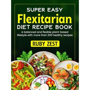 Zest, Ruby The Easy Flexitarian Diet Recipe Book: A balanced and flexible plant-based lifestyle with more than 200 healthy recipes Zest, Ruby The Easy Flexitarian Diet Recipe Book: A balanced and flexible plant-based lifestyle with more than 200 healthy recipes