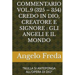 Freda, Angelo COMMENTARIO VOL.9 (325 – 354) CREDO IN DIO, CREATORE E SIGNORE : GLI ANGELI E IL MONDO: “NULLA SI ANTEPONGA ALL’OPERA DI DIO” (COMMENTARIO AL CATECHISMO DELLA CHIESA CATTOLICA) Freda, Angelo COMMENTARIO VOL.9 (325 – 354) CREDO IN DIO, CREATORE E SIGNORE : GLI ANGELI E IL MONDO: “NULLA SI ANTEPONGA ALL’OPERA DI DIO” (COMMENTARIO AL CATECHISMO DELLA CHIESA CATTOLICA)