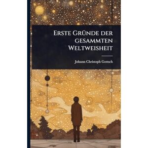 Gottsched, Johann Christoph Erste GrÃ1/4nde der gesammten Weltweisheit Gottsched, Johann Christoph Erste GrÃ1/4nde der gesammten Weltweisheit
