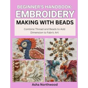 Northwood, Asha BEGINNER’S HANDBOOK: EMBROIDERY MAKING WITH BEADS: Combine Thread and Beads to Add Dimension to Fabric Art Northwood, Asha BEGINNER’S HANDBOOK: EMBROIDERY MAKING WITH BEADS: Combine Thread and Beads to Add Dimension to Fabric Art