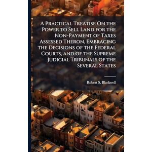 Blackwell, Robert S A Practical Treatise On the Power to Sell Land for the Non-Payment of Taxes Assessed Theron, Embracing the Decisions of the Federal Courts, and of the Supreme Judicial Tribunals of the Several States Blackwell, Robert S A Practical Treatise On the Power to Sell Land for the Non-Payment of Taxes Assessed Theron, Embracing the Decisions of the Federal Courts, and of the Supreme Judicial Tribunals of the Several States