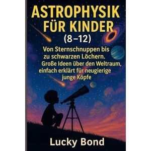 Bond, Lucky ASTROPHYSIK FÜR KINDER (8-12): Von Sternschnuppen bis zu schwarzen Löchern. Große Ideen über den Weltraum, einfach erklärt für neugierige junge Köpfe Bond, Lucky ASTROPHYSIK FÜR KINDER (8-12): Von Sternschnuppen bis zu schwarzen Löchern. Große Ideen über den Weltraum, einfach erklärt für neugierige junge Köpfe
