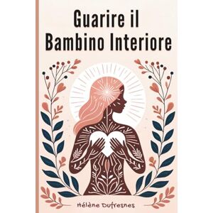 Dufresnes, Hélène Guarire il Bambino Interiore: Prendersi cura del bambino interiore per guarire le ferite che impediscono di essere se stessi Dufresnes, Hélène Guarire il Bambino Interiore: Prendersi cura del bambino interiore per guarire le ferite che impediscono di essere se stessi