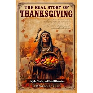 Grey, Thomas J The Real Story of Thanksgiving: Myths, Truths, and Untold Histories: Exploring Native American history, Thanksgiving myths, and holiday feasts through ... behind America's most complicated tradition Grey, Thomas J The Real Story of Thanksgiving: Myths, Truths, and Untold Histories: Exploring Native American history, Thanksgiving myths, and holiday feasts through ... behind America's most complicated tradition