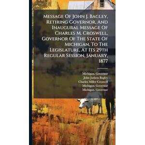 Governor, Michigan Message Of John J. Bagley, Retiring Governor, And Inaugural Message Of Charles M. Croswell, Governor Of The State Of Michigan, To The Legislature, At Its 29th Regular Session, January, 1877 Governor, Michigan Message Of John J. Bagley, Retiring Governor, And Inaugural Message Of Charles M. Croswell, Governor Of The State Of Michigan, To The Legislature, At Its 29th Regular Session, January, 1877