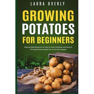 Overly, Laura Growing Potatoes For Beginners: Step by Step Blueprint on How to Grow Potatoes and Have A Thriving Potato Garden for An All-Year Supply Overly, Laura Growing Potatoes For Beginners: Step by Step Blueprint on How to Grow Potatoes and Have A Thriving Potato Garden for An All-Year Supply