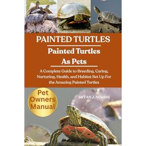 J. NORRIS, BRYAN PAINTED TURTLES: A Complete Guide to Breeding, Caring, Nurturing, Health, and Habitat Set Up For the Amazing Painted Turtles J. NORRIS, BRYAN PAINTED TURTLES: A Complete Guide to Breeding, Caring, Nurturing, Health, and Habitat Set Up For the Amazing Painted Turtles