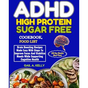 KELLY, GAIL A. ADHD HIGH PROTEIN SUGAR FREE COOKBOOK, FOOD LIST (30 Day Weekly Meal Plan): Brain Boosting Recipes Made Easy With Steps To Improve Focus And Stabilize Moods While Supporting Cognitive Health KELLY, GAIL A. ADHD HIGH PROTEIN SUGAR FREE COOKBOOK, FOOD LIST (30 Day Weekly Meal Plan): Brain Boosting Recipes Made Easy With Steps To Improve Focus And Stabilize Moods While Supporting Cognitive Health