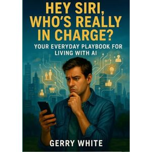 White, Gerry Hey Siri, Who's Really In Charge?: Your Everyday Playbook for Living with AI White, Gerry Hey Siri, Who's Really In Charge?: Your Everyday Playbook for Living with AI