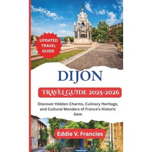V. Francies, Eddie DIJON TRAVEL GUIDE 2025-2026: Discover Hidden Charms, Culinary Heritage, and Cultural Wonders of France’s Historic Gem V. Francies, Eddie DIJON TRAVEL GUIDE 2025-2026: Discover Hidden Charms, Culinary Heritage, and Cultural Wonders of France’s Historic Gem