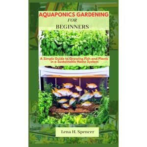 H. Spencer, Lena Aquaponics Gardening For Beginners: A Simple Guide to Growing Fish and Plants in a Sustainable Home System H. Spencer, Lena Aquaponics Gardening For Beginners: A Simple Guide to Growing Fish and Plants in a Sustainable Home System