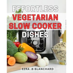 .B Blanchard, Ezra Effortless Vegetarian Slow Cooker Dishes: Deliciously Simple Vegetarian Slow Cooker Recipes for Busy Weeknights or Relaxing Weekend Meals Perfect for Any Season. .B Blanchard, Ezra Effortless Vegetarian Slow Cooker Dishes: Deliciously Simple Vegetarian Slow Cooker Recipes for Busy Weeknights or Relaxing Weekend Meals Perfect for Any Season.
