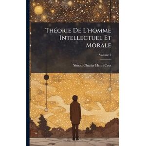 Cros, Simon Charles Henri ThÃ(c)orie De L'homme Intellectuel Et Morale Cros, Simon Charles Henri ThÃ(c)orie De L'homme Intellectuel Et Morale