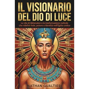 Gualtieri, Nathan Il visionario del Dio di luce: La vita di Akhenaton e la trasformazione radicale che ridefinì fede, potere e identità nell’Egitto antico Gualtieri, Nathan Il visionario del Dio di luce: La vita di Akhenaton e la trasformazione radicale che ridefinì fede, potere e identità nell’Egitto antico