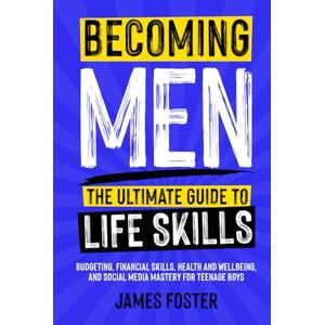 Foster, James Becoming Men The Ultimate Guide to Life Skills: Budgeting, Financial Skills, Health and Wellbeing, and Social Media Mastery for Teenage Boys Foster, James Becoming Men The Ultimate Guide to Life Skills: Budgeting, Financial Skills, Health and Wellbeing, and Social Media Mastery for Teenage Boys
