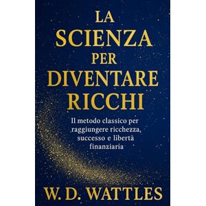 Wattles, Wallace D. La Scienza Per Diventare Ricchi: Il Metodo Classico Per Raggiungere Ricchezza, Successo E Libertà Finanziaria Wattles, Wallace D. La Scienza Per Diventare Ricchi: Il Metodo Classico Per Raggiungere Ricchezza, Successo E Libertà Finanziaria