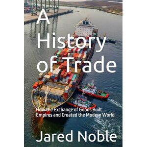 Noble, Jared A History of Trade: How the Exchange of Goods Built Empires and Created the Modern World Noble, Jared A History of Trade: How the Exchange of Goods Built Empires and Created the Modern World