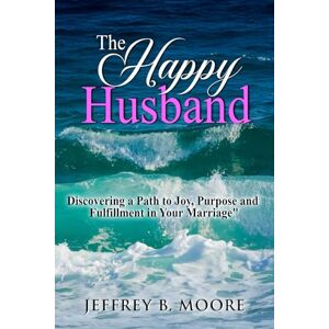 Moore, Jeffrey B. The Happy Husband: Discovering a Path to Joy, Purpose and Fulfillment in Your Marriage Moore, Jeffrey B. The Happy Husband: Discovering a Path to Joy, Purpose and Fulfillment in Your Marriage