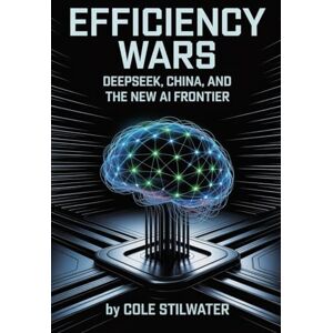 stilwater, Cole Efficiency Wars: DeepSeek, China, and the New AI Frontier: Training Models Under Sanctions, Redefining Power, and Governing Tomorrow stilwater, Cole Efficiency Wars: DeepSeek, China, and the New AI Frontier: Training Models Under Sanctions, Redefining Power, and Governing Tomorrow
