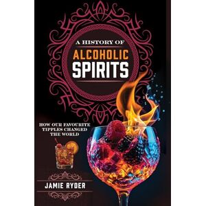 Jamie Ryder A History of Alcoholic Spirits: How Our Favourite Tipples Changed The World Jamie Ryder A History of Alcoholic Spirits: How Our Favourite Tipples Changed The World