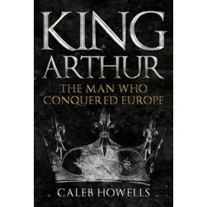 Howells, Caleb King Arthur: The Man Who Conquered Europe Howells, Caleb King Arthur: The Man Who Conquered Europe