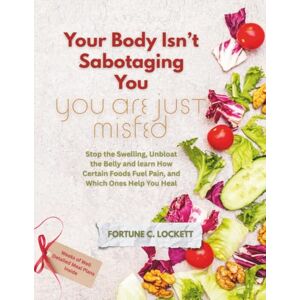 LOCKETT, FORTUNE C. Your Body Isn’t Sabotaging You, You are Just Misfed: Stop the Swelling, Unbloat the Belly and learn How Certain Foods Fuel Pain, and Which Ones Help You Heal LOCKETT, FORTUNE C. Your Body Isn’t Sabotaging You, You are Just Misfed: Stop the Swelling, Unbloat the Belly and learn How Certain Foods Fuel Pain, and Which Ones Help You Heal