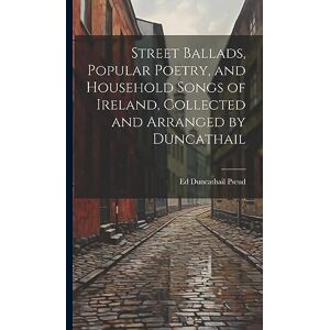 Duncathail Pseud, Ed Street Ballads, Popular Poetry, and Household Songs of Ireland, Collected and Arranged by Duncathail Duncathail Pseud, Ed Street Ballads, Popular Poetry, and Household Songs of Ireland, Collected and Arranged by Duncathail