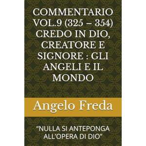 Freda, Angelo COMMENTARIO VOL.9 (325 – 354) CREDO IN DIO, CREATORE E SIGNORE : GLI ANGELI E IL MONDO: “NULLA SI ANTEPONGA ALL’OPERA DI DIO” (COMMENTARIO AL CATECHISMO DELLA CHIESA CATTOLICA) Freda, Angelo COMMENTARIO VOL.9 (325 – 354) CREDO IN DIO, CREATORE E SIGNORE : GLI ANGELI E IL MONDO: “NULLA SI ANTEPONGA ALL’OPERA DI DIO” (COMMENTARIO AL CATECHISMO DELLA CHIESA CATTOLICA)