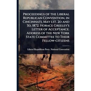 United Proceedings of the Liberal Republican Convention, in Cincinnati, May lst, 2d and 3d, 1872. Horace Greeley's Letter of Acceptance. Address of the New York State Committee to Their Fellow-citizens United Proceedings of the Liberal Republican Convention, in Cincinnati, May lst, 2d and 3d, 1872. Horace Greeley's Letter of Acceptance. Address of the New York State Committee to Their Fellow-citizens
