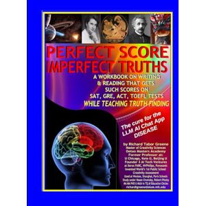 Greene, Richard Tabor PERFECT SCORE IMPERFECT TRUTHS: the CURE for LLM AI Chat App DISEASE: a WORKBOOK on writing & reading that gets top scores on SAT, GRE, ACT, TOEFL Tests while teaching TRUTH FINDING Greene, Richard Tabor PERFECT SCORE IMPERFECT TRUTHS: the CURE for LLM AI Chat App DISEASE: a WORKBOOK on writing & reading that gets top scores on SAT, GRE, ACT, TOEFL Tests while teaching TRUTH FINDING