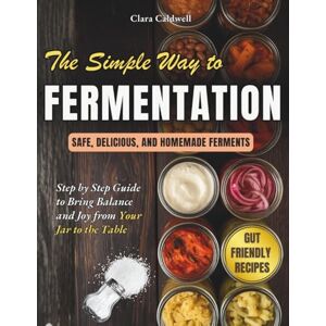 Caldwell, Clara The Simple Way to Fermentation: Your Complete Guide to Creating Safe, Flavorful, and Homemade Ferments Easy Recipes, Practical Checklists & Tips to Bring Balance and Joy from Your Jar to the Table Caldwell, Clara The Simple Way to Fermentation: Your Complete Guide to Creating Safe, Flavorful, and Homemade Ferments Easy Recipes, Practical Checklists & Tips to Bring Balance and Joy from Your Jar to the Table