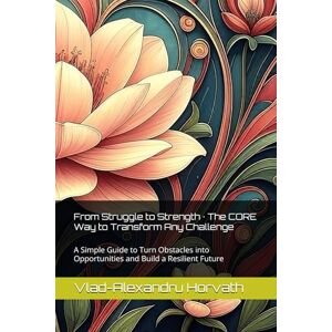 Horvath, Vlad-Alexandru From Struggle to Strength · The CORE Way to Transform Any Challenge: A Simple Guide to Turn Obstacles into Opportunities and Build a Resilient Future Horvath, Vlad-Alexandru From Struggle to Strength · The CORE Way to Transform Any Challenge: A Simple Guide to Turn Obstacles into Opportunities and Build a Resilient Future