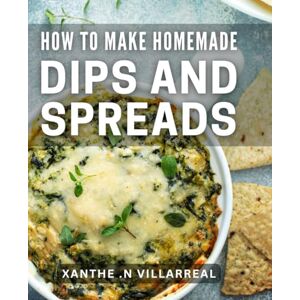 N Villarreal, Xanthe . How To Make Homemade Dips And Spreads: Savor Every Bite: Creative Recipes for Delicious and Simple Dips and Spreads N Villarreal, Xanthe . How To Make Homemade Dips And Spreads: Savor Every Bite: Creative Recipes for Delicious and Simple Dips and Spreads