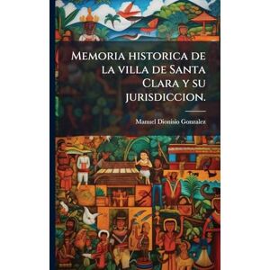 Gonzalez, Manuel Dionisio Memoria historica de la villa de Santa Clara y su jurisdiccion. Gonzalez, Manuel Dionisio Memoria historica de la villa de Santa Clara y su jurisdiccion.